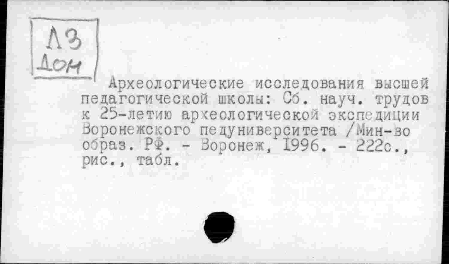 ﻿1
Археологические исследования высшей педагогической школы: Сб. науч, трудов к 25-летию археологической экспедиции Воронежского педуниверситета /Мин-во образ. РФ. - Воронеж/ 1996. - 222с., рис., табл.